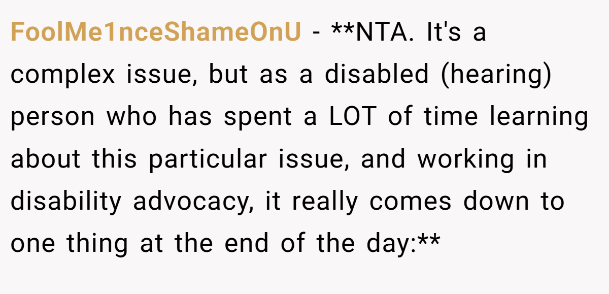 FoolMe1nceShameOnU - **NTA. It's a complex issue, but as a disabled (hearing) person who has spent a LOT of time learning about this particular issue, and working in disability advocacy, it really comes down to one thing at the end of the day:**