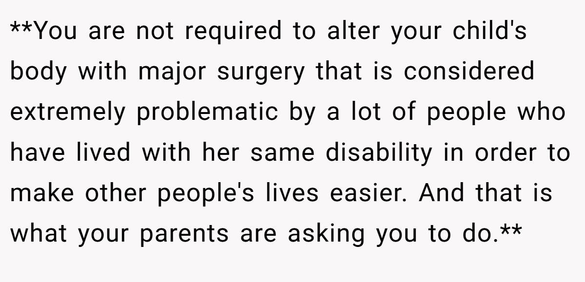 **You are not required to alter your child's body with major surgery that is considered extremely problematic by a lot of people who have lived with her same disability in order to make other people's lives easier. And that is what your parents are asking you to do.**
