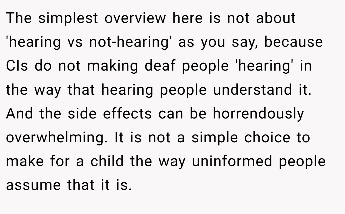 The simplest overview here is not about 'hearing vs not-hearing' as you say, because CIs do not making deaf people 'hearing' in the way that hearing people understand it. And the side effects can be horrendously overwhelming. It is not a simple choice to make for a child the way uninformed people assume that it is.