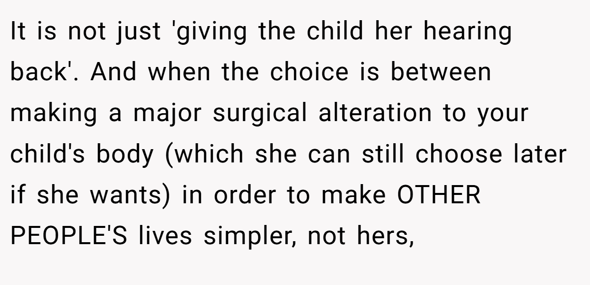 It is not just 'giving the child her hearing back'. And when the choice is between making a major surgical alteration to your child's body (which she can still choose later if she wants) in order to make OTHER PEOPLE'S lives simpler, not hers,