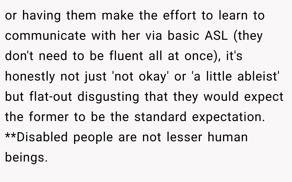 or having them make the effort to learn to communicate with her via basic ASL (they don't need to be fluent all at once), it's honestly not just 'not okay' or 'a little ableist' but flat-out disgusting that they would expect the former to be the standard expectation. **Disabled people are not lesser human beings.