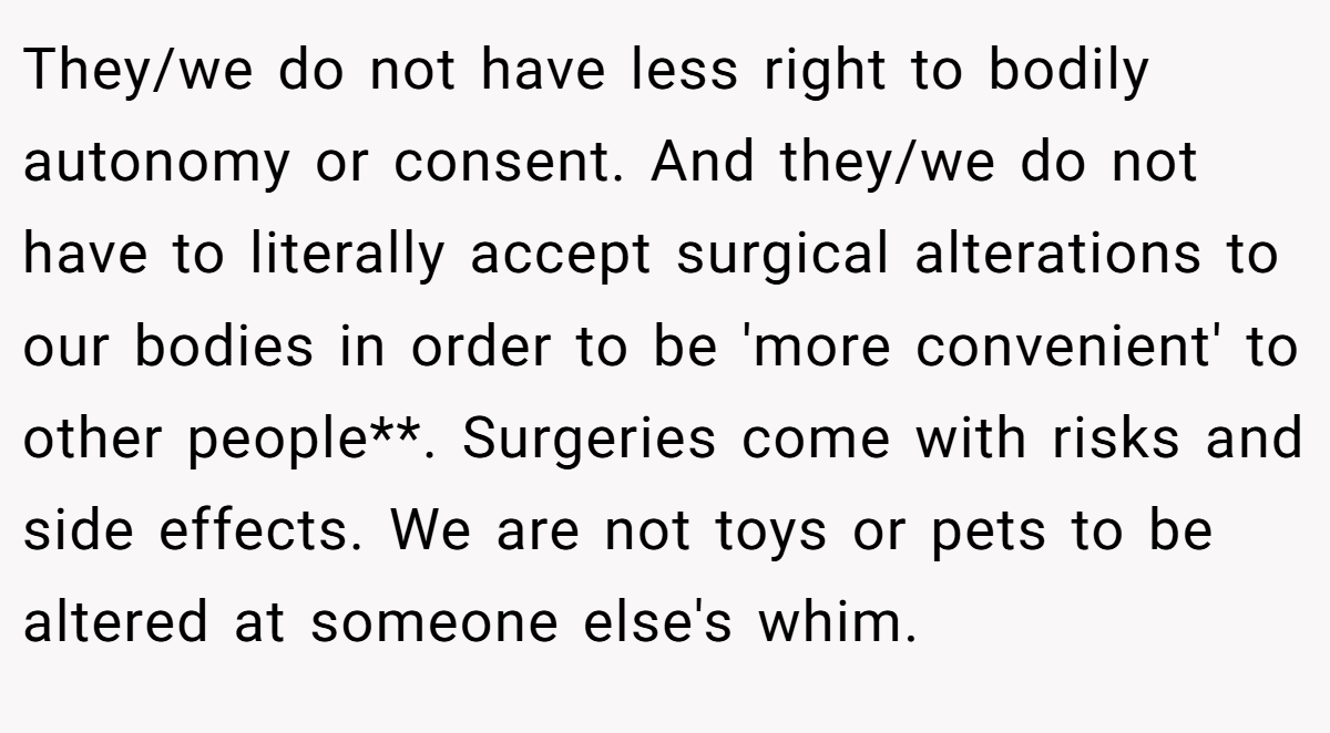 They/we do not have less right to bodily autonomy or consent. And they/we do not have to literally accept surgical alterations to our bodies in order to be 'more convenient' to other people**. Surgeries come with risks and side effects. We are not toys or pets to be altered at someone else's whim.