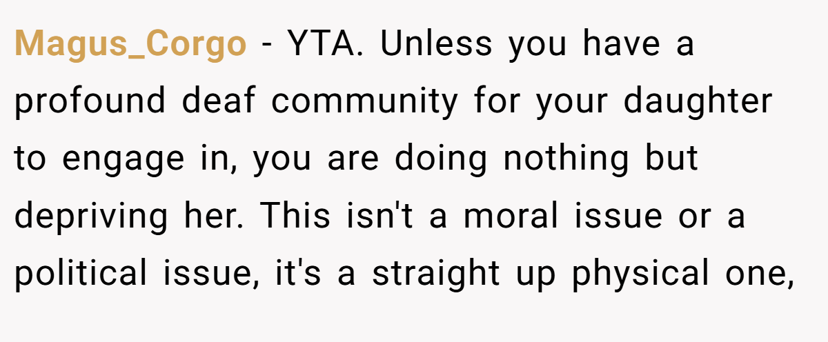 Magus_Corgo - YTA. Unless you have a profound deaf community for your daughter to engage in, you are doing nothing but depriving her. This isn't a moral issue or a political issue, it's a straight up physical one,