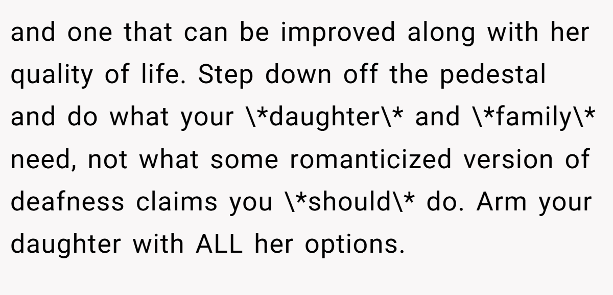 and one that can be improved along with her quality of life. Step down off the pedestal and do what your \*daughter\* and \*family\* need, not what some romanticized version of deafness claims you \*should\* do. Arm your daughter with ALL her options.