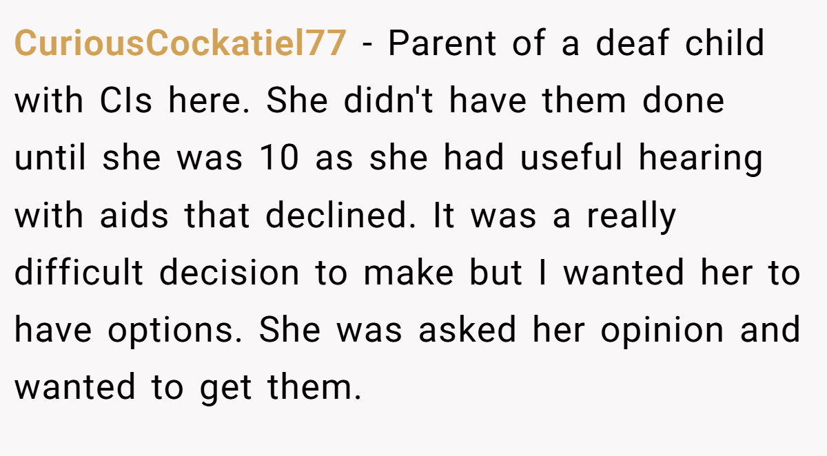 CuriousCockatiel77 - Parent of a deaf child with CIs here. She didn't have them done until she was 10 as she had useful hearing with aids that declined. It was a really difficult decision to make but I wanted her to have options. She was asked her opinion and wanted to get them.