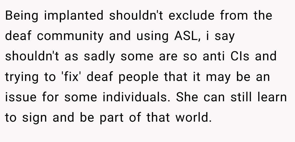 Being implanted shouldn't exclude from the deaf community and using ASL, i say shouldn't as sadly some are so anti CIs and trying to 'fix' deaf people that it may be an issue for some individuals. She can still learn to sign and be part of that world.