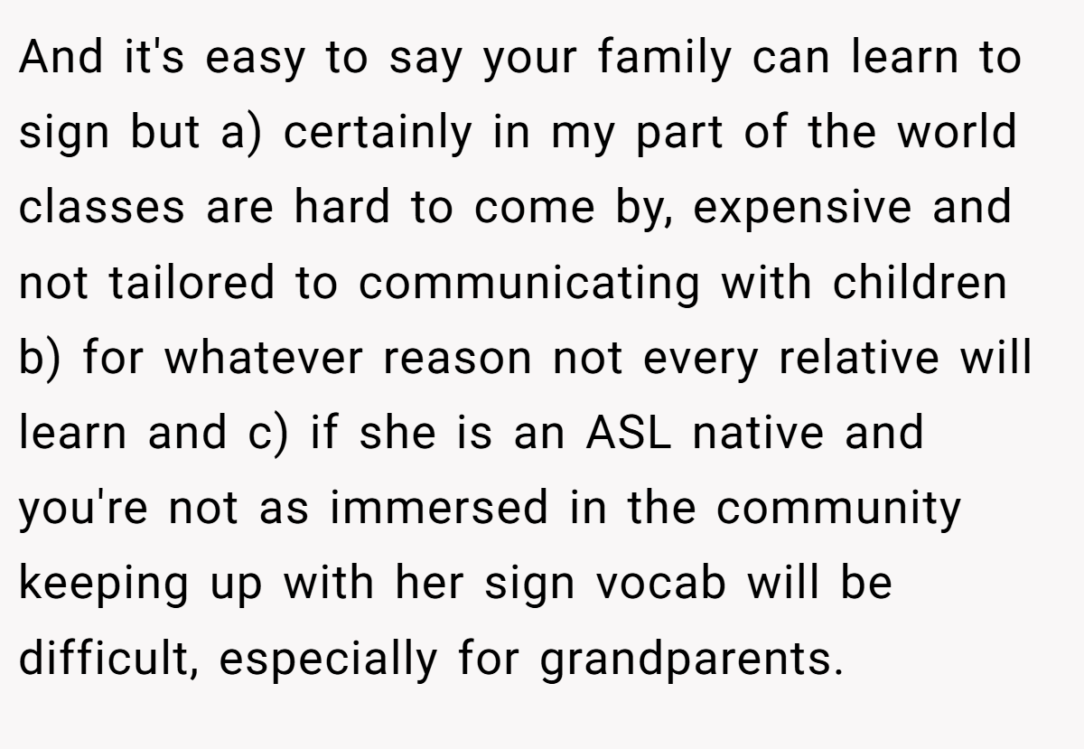 And it's easy to say your family can learn to sign but a) certainly in my part of the world classes are hard to come by, expensive and not tailored to communicating with children b) for whatever reason not every relative will learn and c) if she is an ASL native and you're not as immersed in the community keeping up with her sign vocab will be difficult, especially for grandparents.