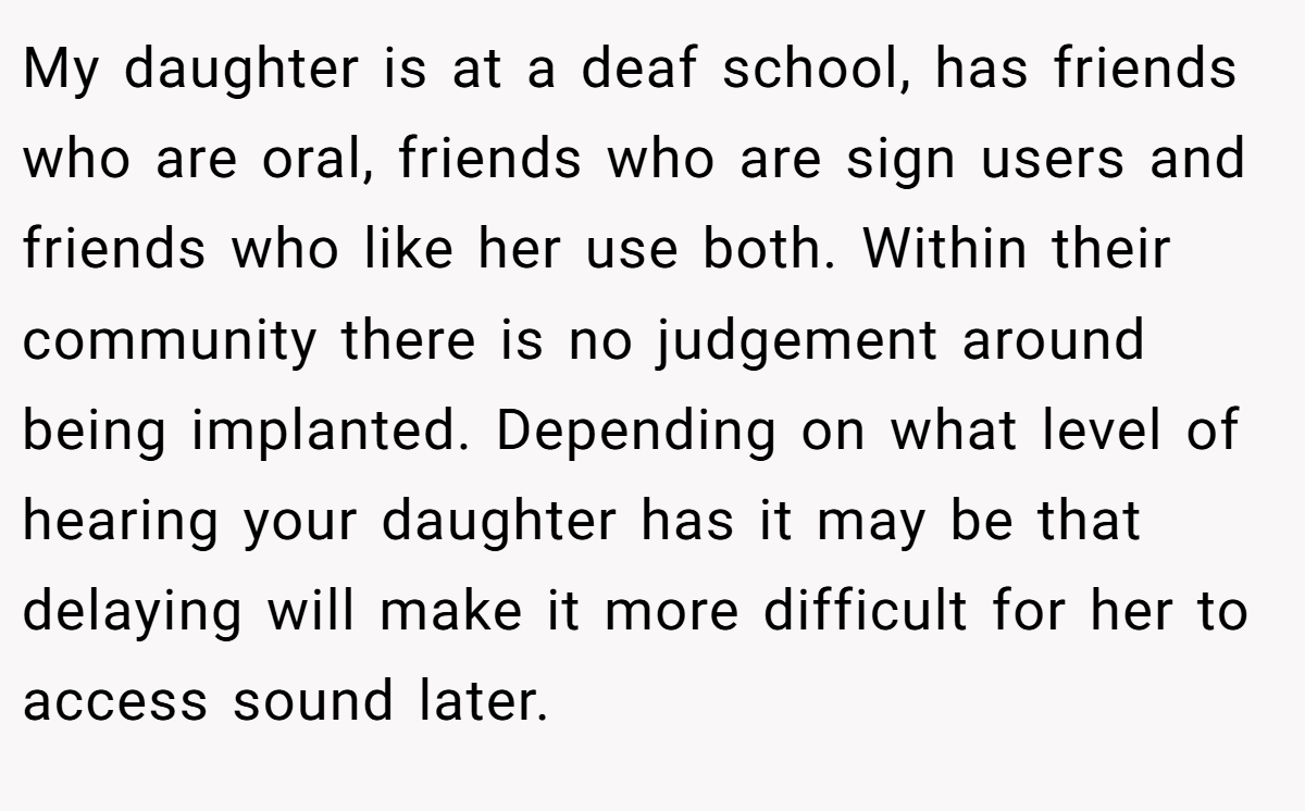 My daughter is at a deaf school, has friends who are oral, friends who are sign users and friends who like her use both. Within their community there is no judgement around being implanted. Depending on what level of hearing your daughter has it may be that delaying will make it more difficult for her to access sound later.