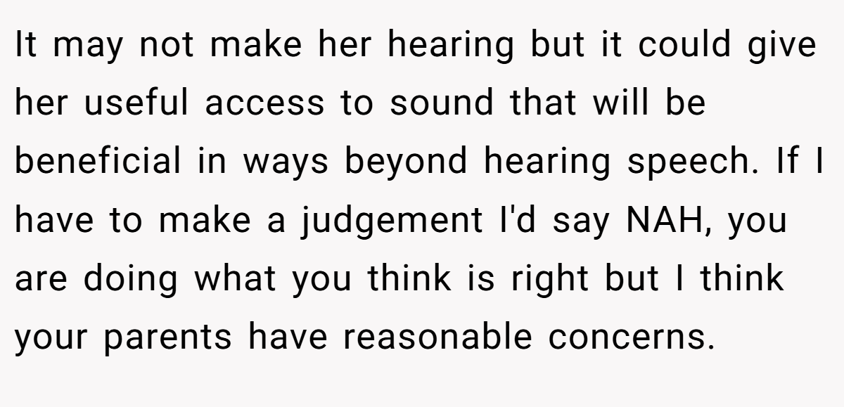 It may not make her hearing but it could give her useful access to sound that will be beneficial in ways beyond hearing speech. If I have to make a judgement I'd say NAH, you are doing what you think is right but I think your parents have reasonable concerns.