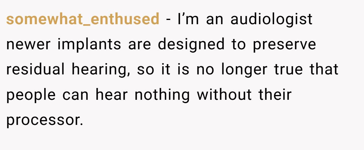 somewhat_enthused - I’m an audiologist newer implants are designed to preserve residual hearing, so it is no longer true that people can hear nothing without their processor.