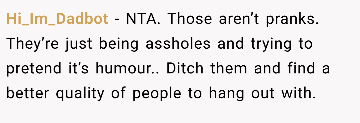 Hi_Im_Dadbot − NTA. Those aren’t pranks. They’re just being assholes and trying to pretend it’s humour.. Ditch them and find a better quality of people to hang out with.