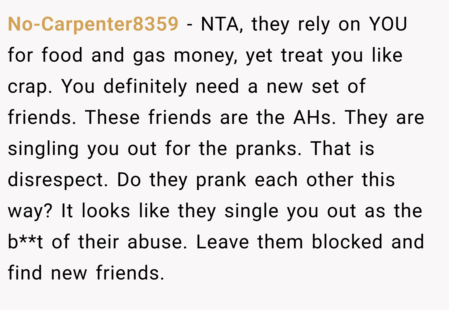 No-Carpenter8359 − NTA, they rely on YOU for food and gas money, yet treat you like crap. You definitely need a new set of friends. These friends are the AHs. They are singling you out for the pranks. That is disrespect. Do they prank each other this way? It looks like they single you out as the b**t of their abuse. Leave them blocked and find new friends.