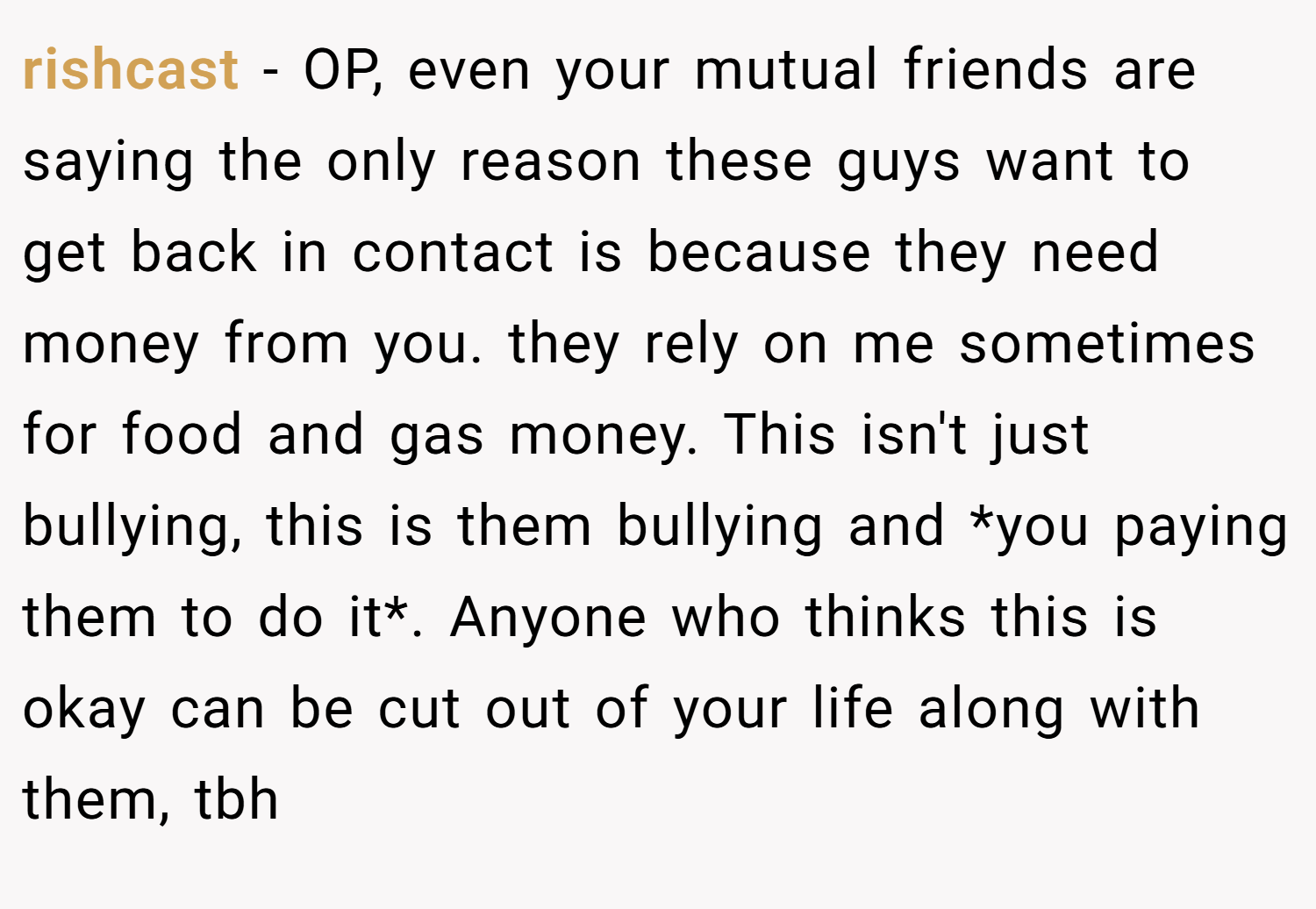 rishcast − OP, even your mutual friends are saying the only reason these guys want to get back in contact is because they need money from you. they rely on me sometimes for food and gas money. This isn't just bullying, this is them bullying and *you paying them to do it*. Anyone who thinks this is okay can be cut out of your life along with them, tbh