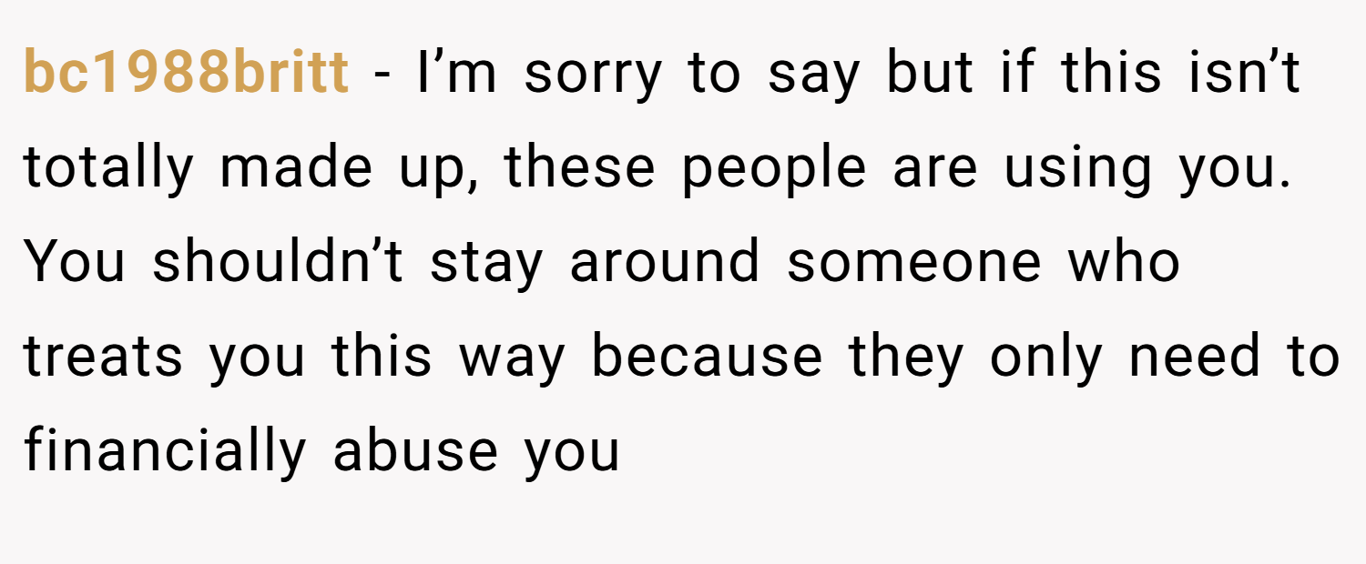 bc1988britt − I’m sorry to say but if this isn’t totally made up, these people are using you. You shouldn’t stay around someone who treats you this way because they only need to financially abuse you