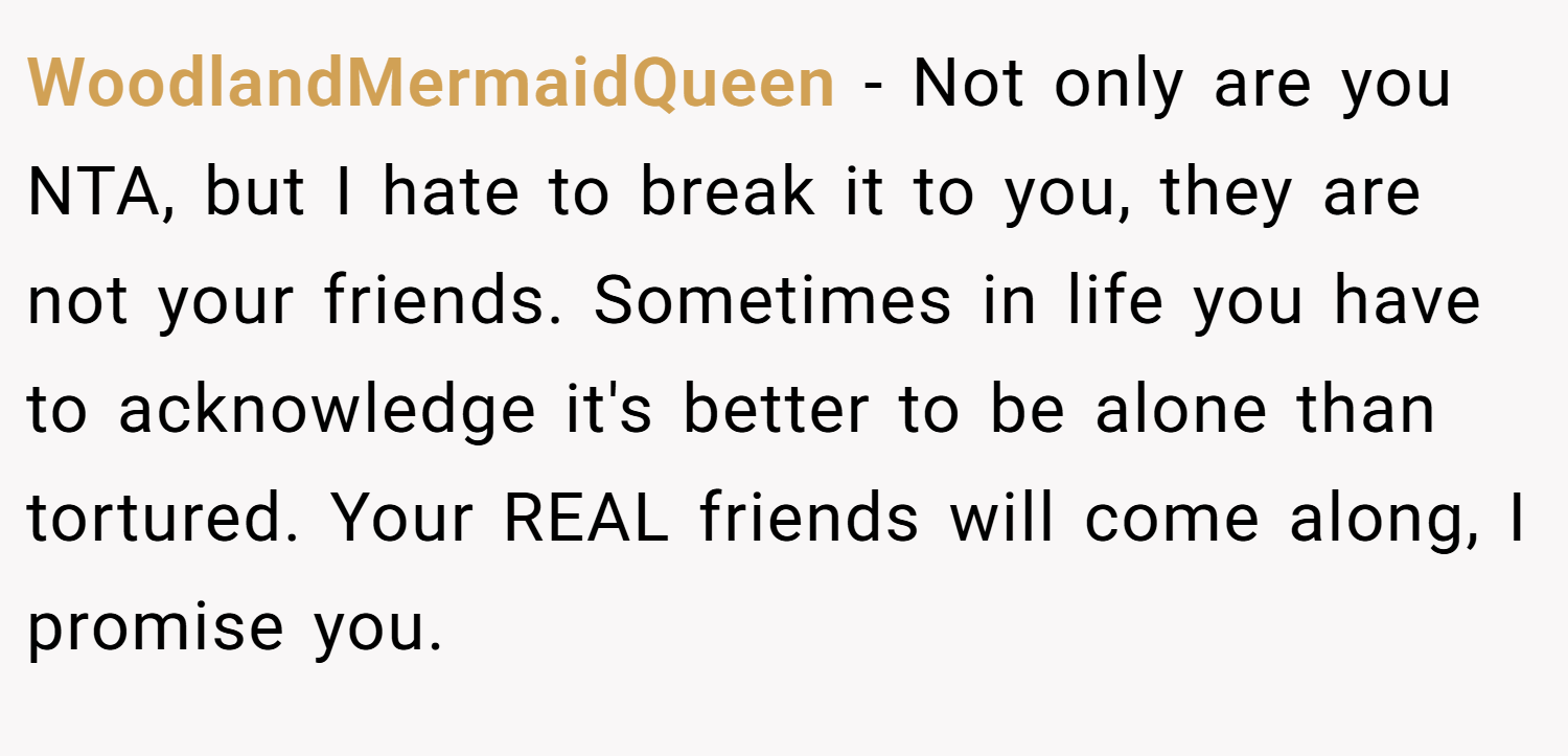 WoodlandMermaidQueen − Not only are you NTA, but I hate to break it to you, they are not your friends. Sometimes in life you have to acknowledge it's better to be alone than tortured. Your REAL friends will come along, I promise you.