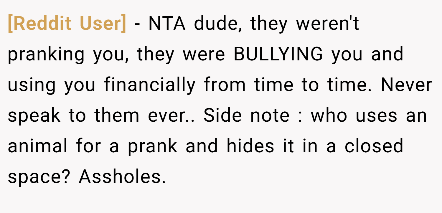 [Reddit User] − NTA dude, they weren't pranking you, they were BULLYING you and using you financially from time to time. Never speak to them ever.. Side note : who uses an animal for a prank and hides it in a closed space? Assholes.
