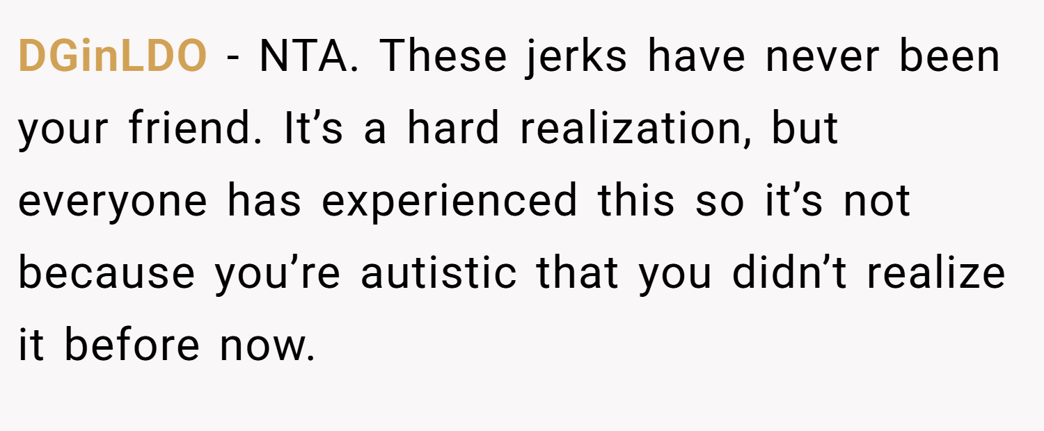 DGinLDO − NTA. These jerks have never been your friend. It’s a hard realization, but everyone has experienced this so it’s not because you’re autistic that you didn’t realize it before now.