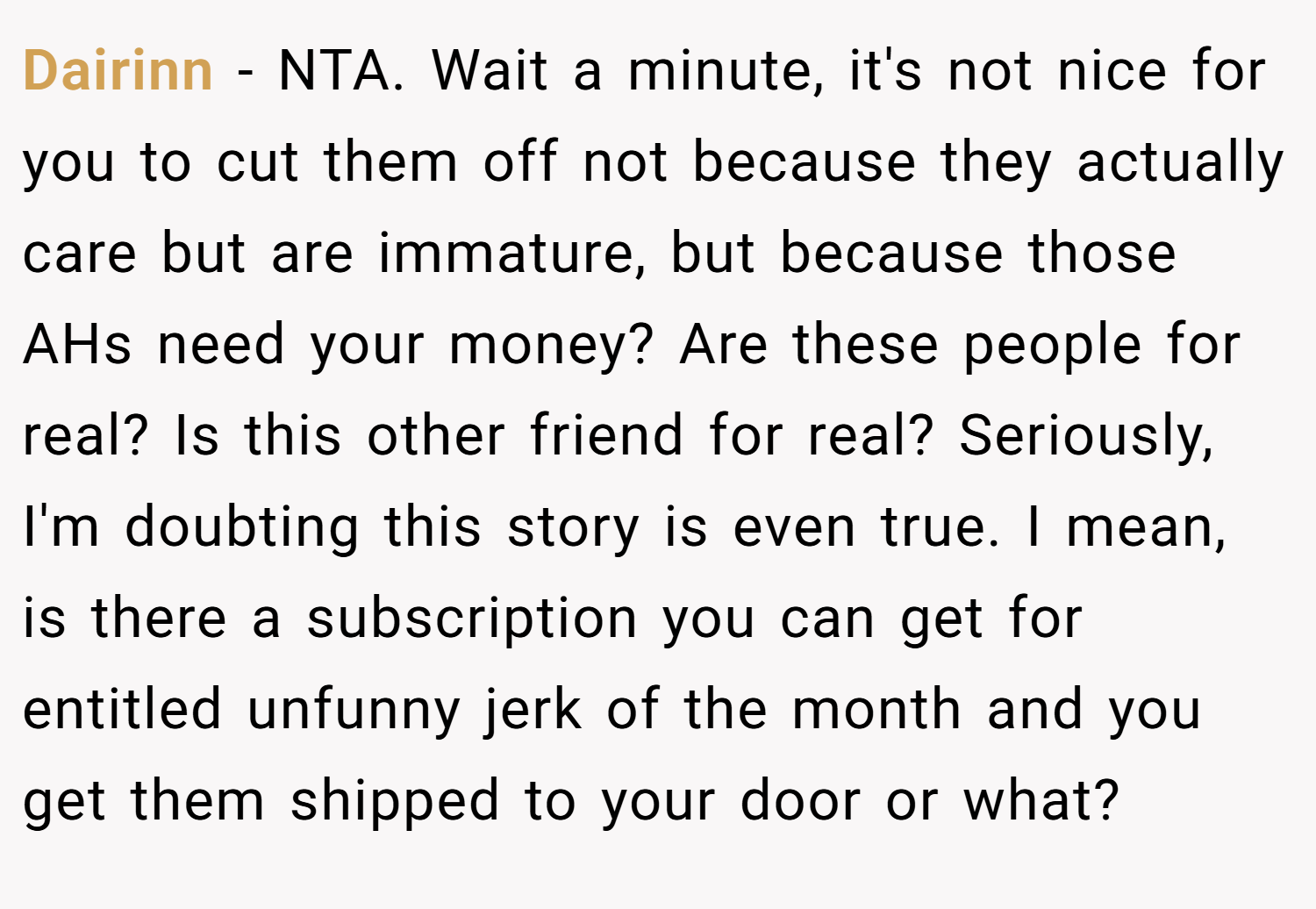 Dairinn − NTA. Wait a minute, it's not nice for you to cut them off not because they actually care but are immature, but because those AHs need your money? Are these people for real? Is this other friend for real? Seriously, I'm doubting this story is even true. I mean, is there a subscription you can get for entitled unfunny jerk of the month and you get them shipped to your door or what?