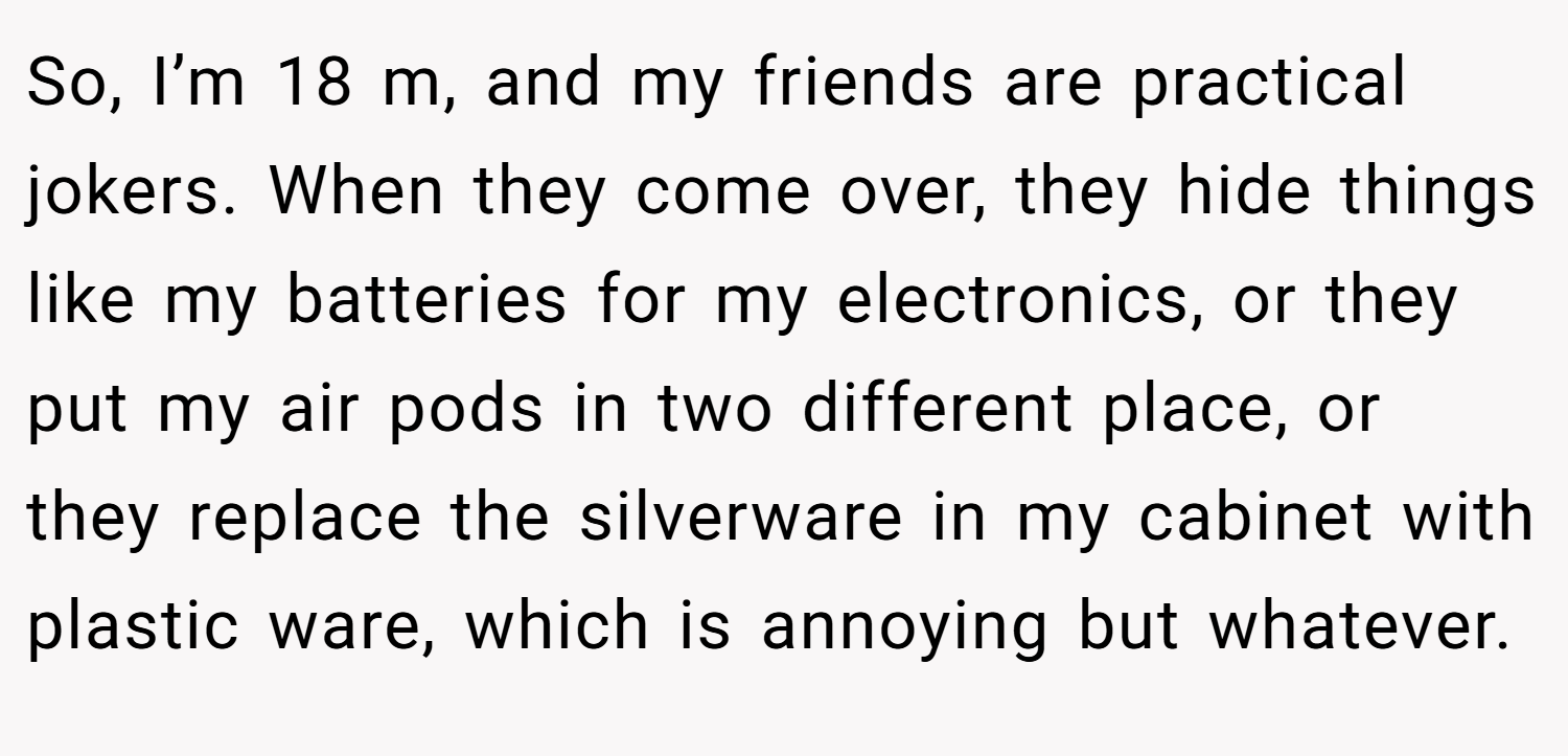 So, I’m 18 m, and my friends are practical jokers. When they come over, they hide things like my batteries for my electronics, or they put my air pods in two different place, or they replace the silverware in my cabinet with plastic ware, which is annoying but whatever.