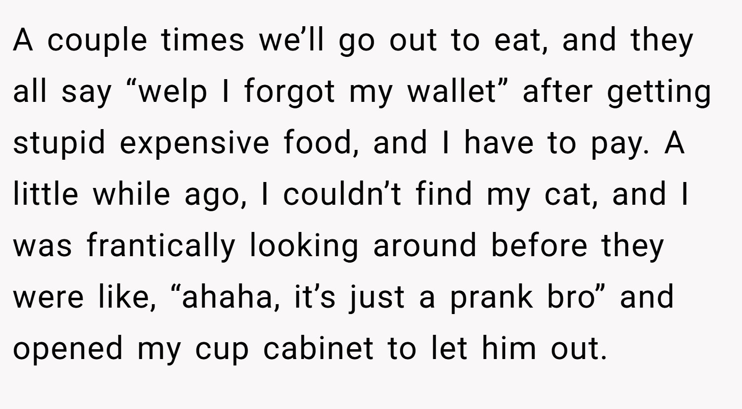 A couple times we’ll go out to eat, and they all say “welp I forgot my wallet” after getting stupid expensive food, and I have to pay. A little while ago, I couldn’t find my cat, and I was frantically looking around before they were like, “ahaha, it’s just a prank bro” and opened my cup cabinet to let him out.
