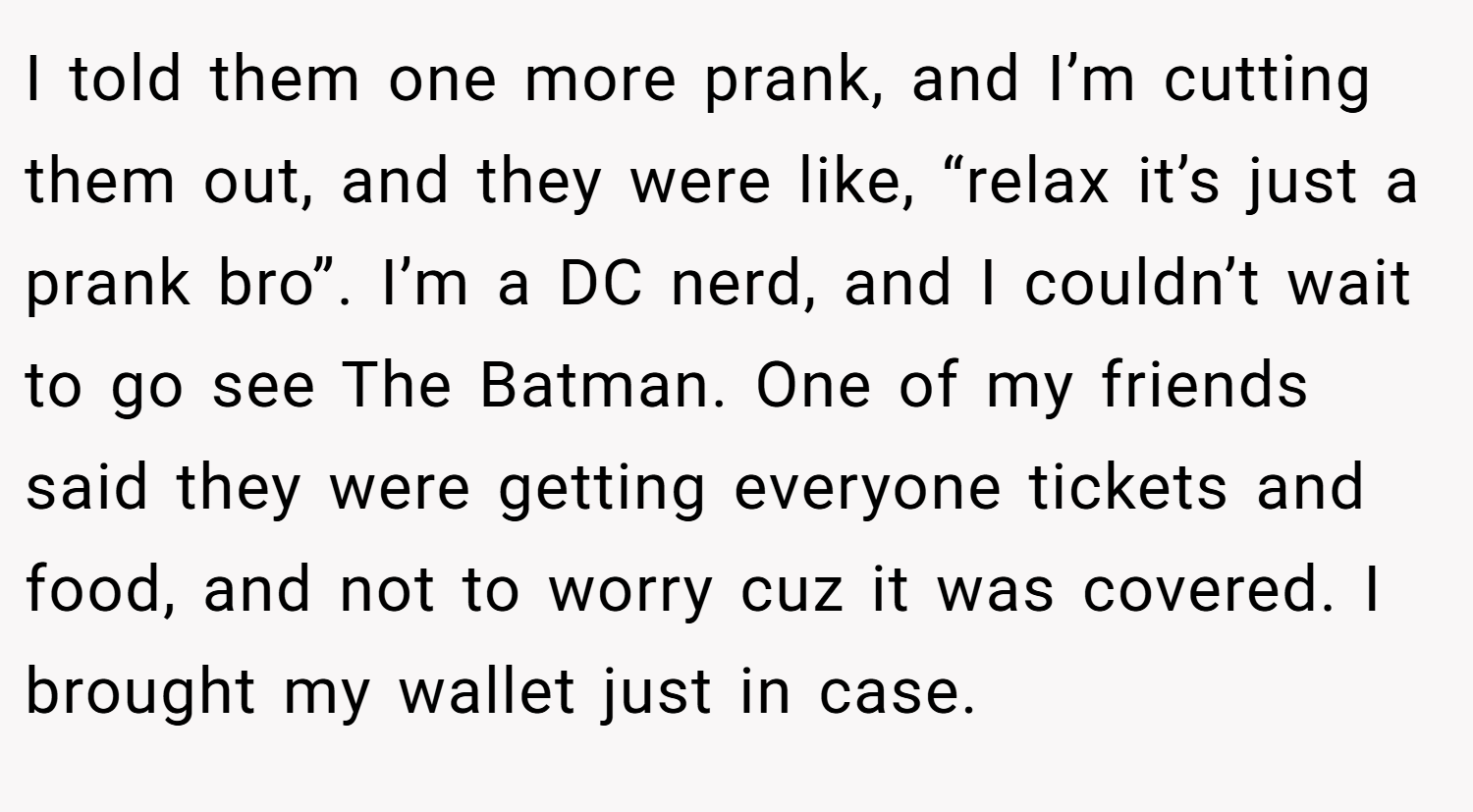 I told them one more prank, and I’m cutting them out, and they were like, “relax it’s just a prank bro”. I’m a DC nerd, and I couldn’t wait to go see The Batman. One of my friends said they were getting everyone tickets and food, and not to worry cuz it was covered. I brought my wallet just in case.