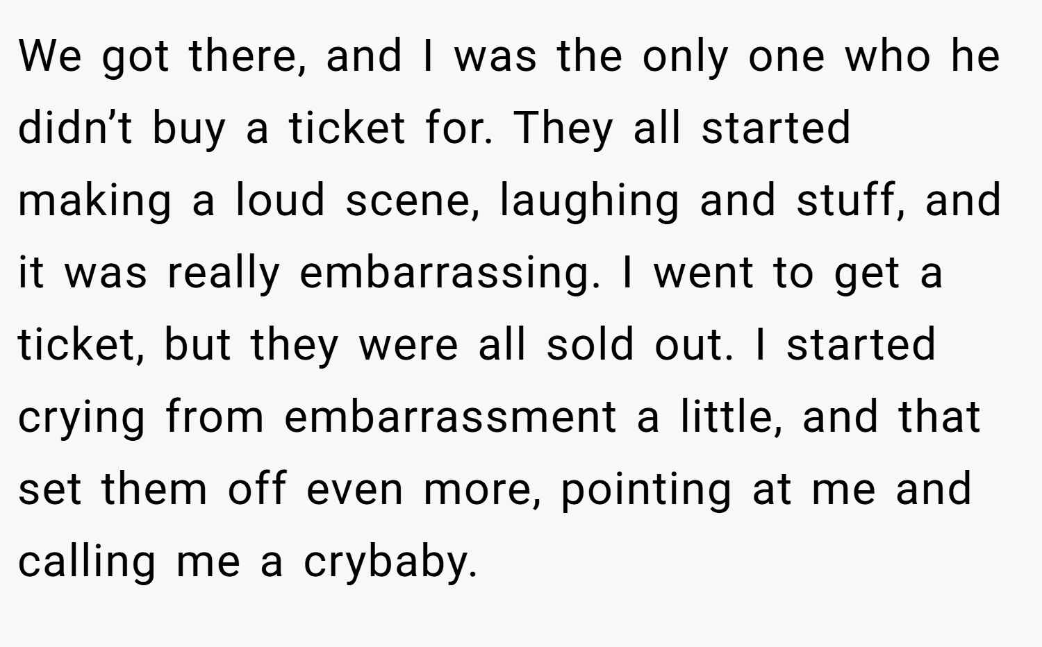 We got there, and I was the only one who he didn’t buy a ticket for. They all started making a loud scene, laughing and stuff, and it was really embarrassing. I went to get a ticket, but they were all sold out. I started crying from embarrassment a little, and that set them off even more, pointing at me and calling me a crybaby.