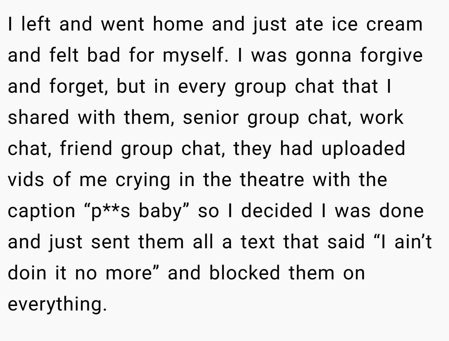 I left and went home and just ate ice cream and felt bad for myself. I was gonna forgive and forget, but in every group chat that I shared with them, senior group chat, work chat, friend group chat, they had uploaded vids of me crying in the theatre with the caption “p**s baby” so I decided I was done and just sent them all a text that said “I ain’t doin it no more” and blocked them on everything.