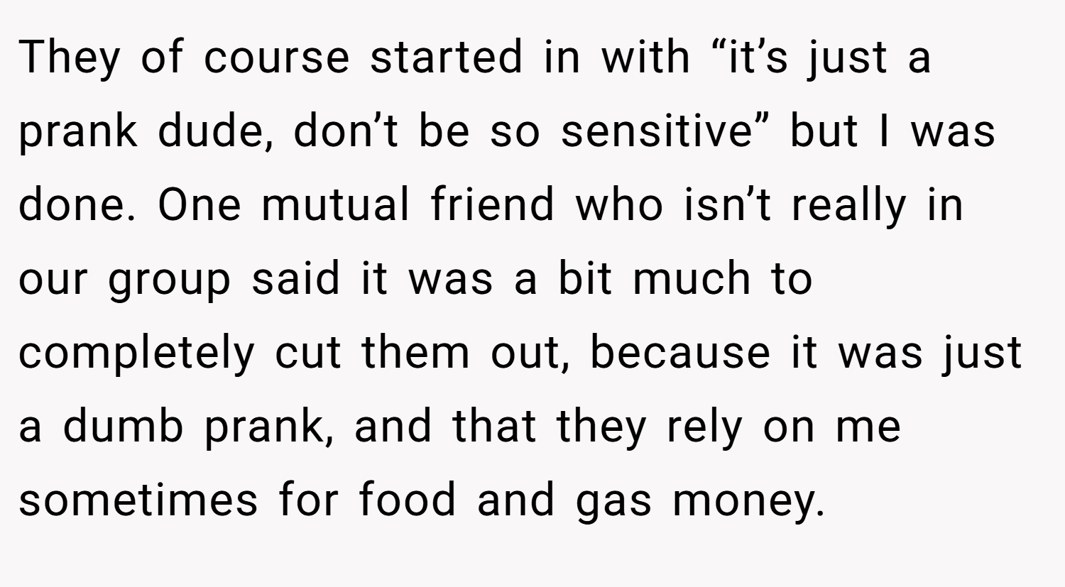 They of course started in with “it’s just a prank dude, don’t be so sensitive” but I was done. One mutual friend who isn’t really in our group said it was a bit much to completely cut them out, because it was just a dumb prank, and that they rely on me sometimes for food and gas money.