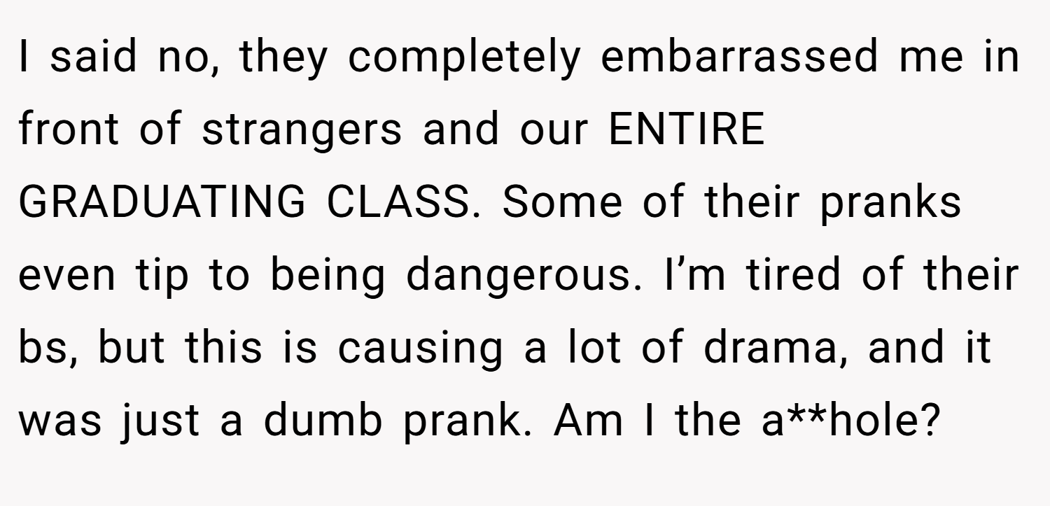 I said no, they completely embarrassed me in front of strangers and our ENTIRE GRADUATING CLASS. Some of their pranks even tip to being dangerous. I’m tired of their bs, but this is causing a lot of drama, and it was just a dumb prank. Am I the a**hole?