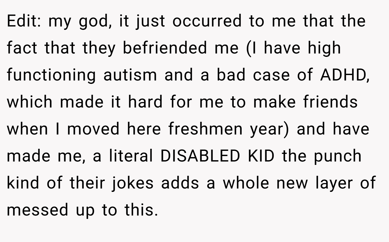 Edit: my god, it just occurred to me that the fact that they befriended me (I have high functioning autism and a bad case of ADHD, which made it hard for me to make friends when I moved here freshmen year) and have made me, a literal DISABLED KID the punch kind of their jokes adds a whole new layer of messed up to this.