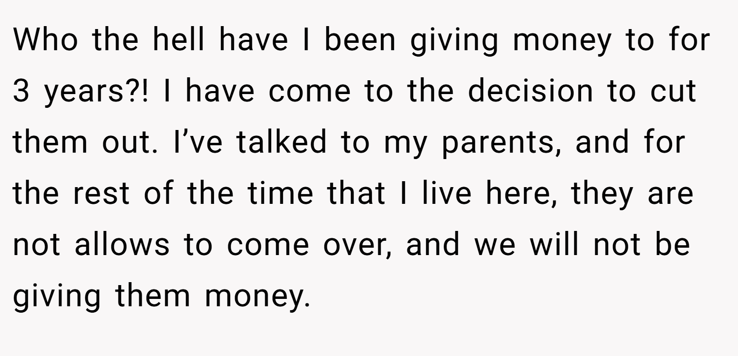 Who the hell have I been giving money to for 3 years?! I have come to the decision to cut them out. I’ve talked to my parents, and for the rest of the time that I live here, they are not allows to come over, and we will not be giving them money.