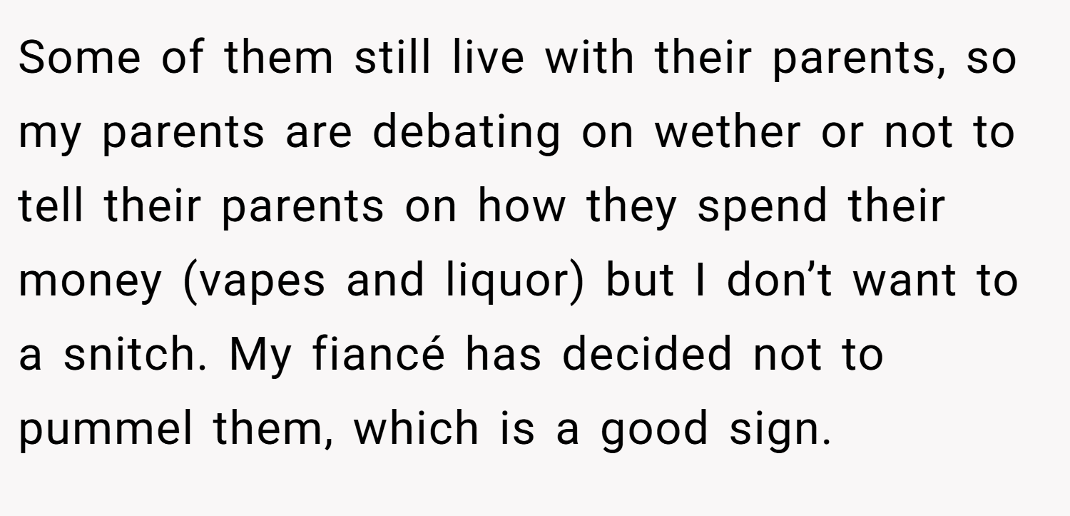 Some of them still live with their parents, so my parents are debating on wether or not to tell their parents on how they spend their money (vapes and liquor) but I don’t want to a snitch. My fiancé has decided not to pummel them, which is a good sign.