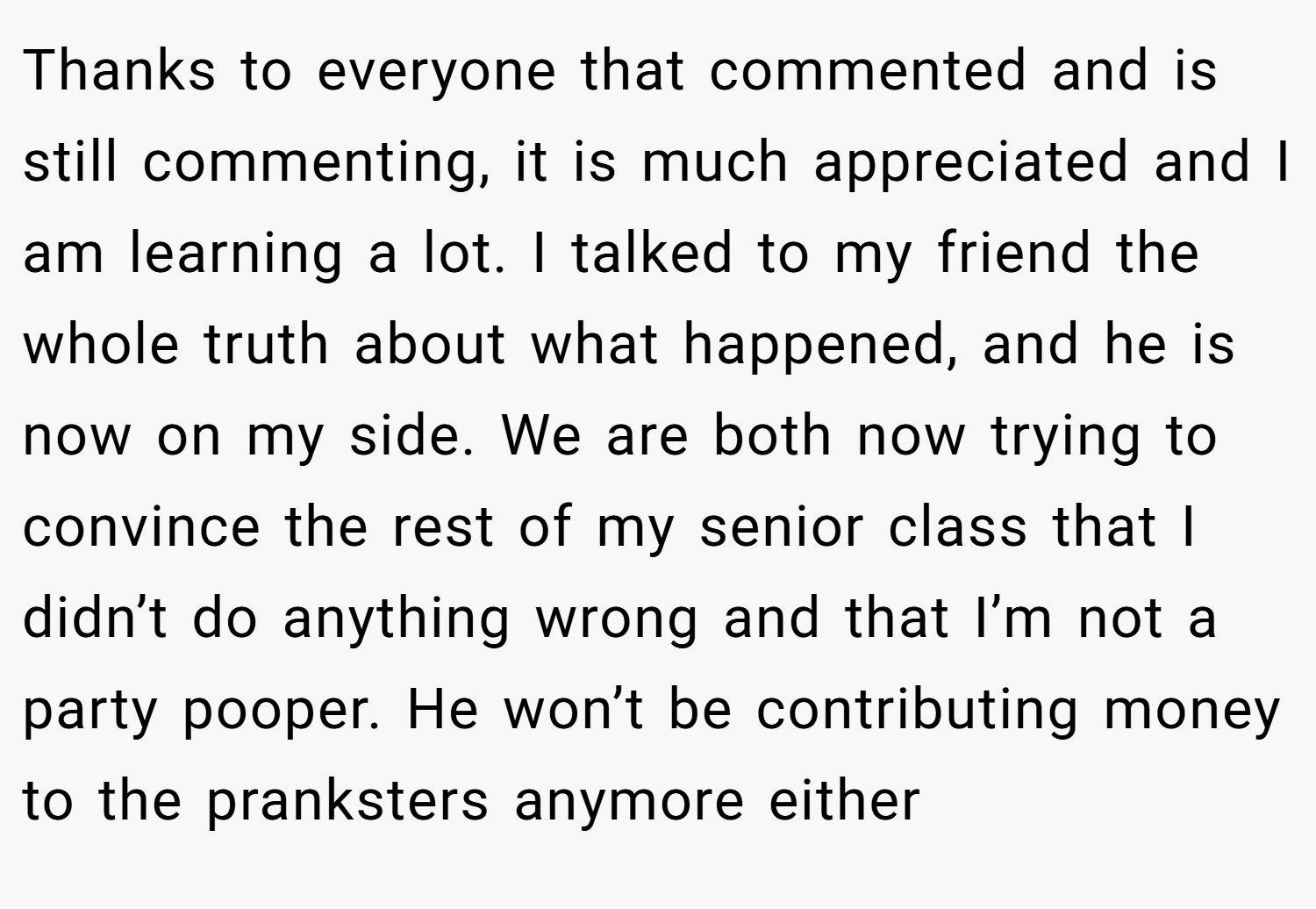 Thanks to everyone that commented and is still commenting, it is much appreciated and I am learning a lot. I talked to my friend the whole truth about what happened, and he is now on my side. We are both now trying to convince the rest of my senior class that I didn’t do anything wrong and that I’m not a party pooper. He won’t be contributing money to the pranksters anymore either