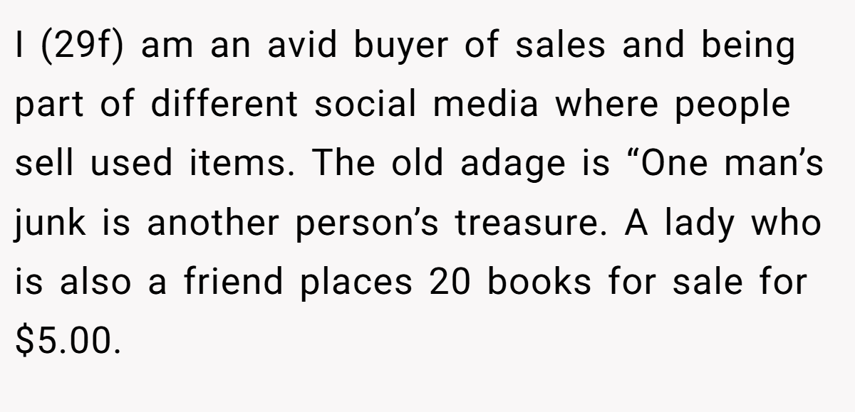 I (29f) am an avid buyer of sales and being part of different social media where people sell used items. The old adage is “One man’s junk is another person’s treasure. A lady who is also a friend places 20 books for sale for $5.00.