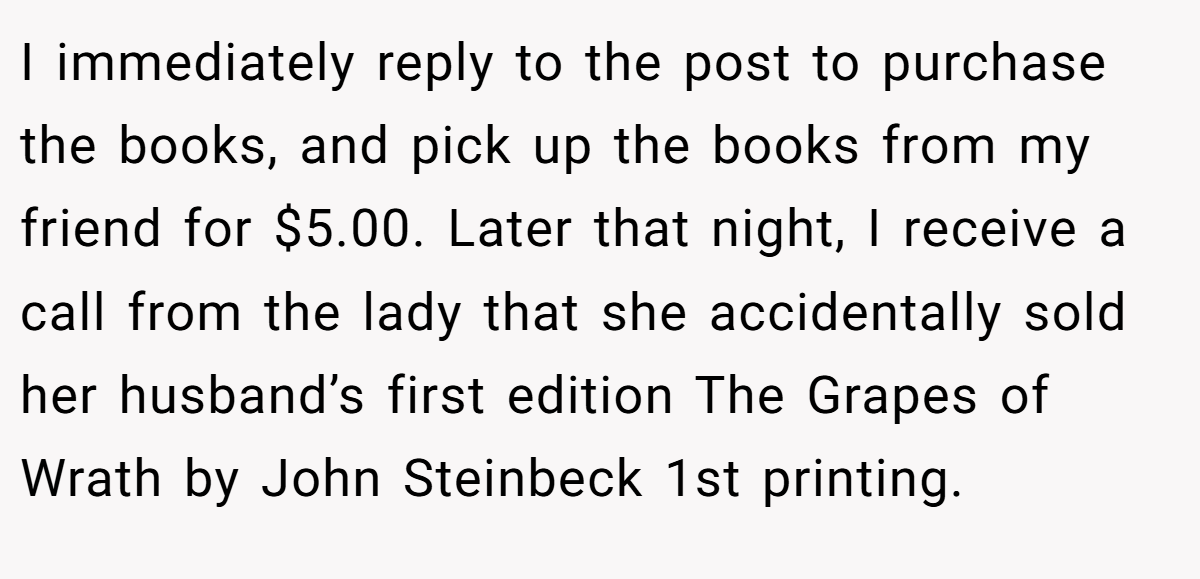 I immediately reply to the post to purchase the books, and pick up the books from my friend for $5.00. Later that night, I receive a call from the lady that she accidentally sold her husband’s first edition The Grapes of Wrath by John Steinbeck 1st printing.