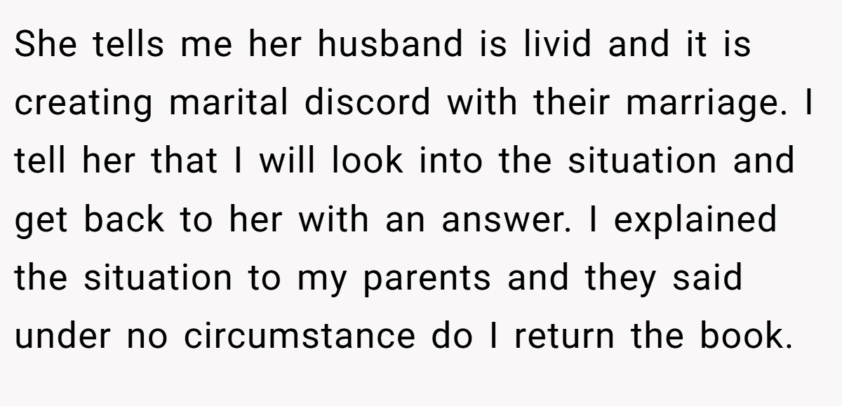 She tells me her husband is livid and it is creating marital discord with their marriage. I tell her that I will look into the situation and get back to her with an answer. I explained the situation to my parents and they said under no circumstance do I return the book.
