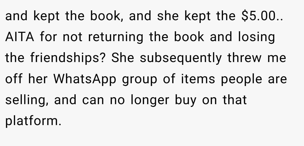 and kept the book, and she kept the $5.00.. AITA for not returning the book and losing the friendships? She subsequently threw me off her WhatsApp group of items people are selling, and can no longer buy on that platform.