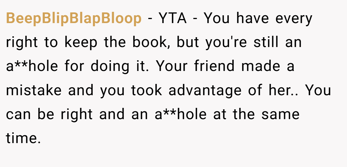 BeepBlipBlapBloop − YTA - You have every right to keep the book, but you're still an a**hole for doing it. Your friend made a mistake and you took advantage of her.. You can be right and an a**hole at the same time.