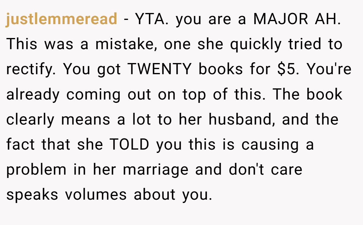 justlemmeread − YTA. you are a MAJOR AH. This was a mistake, one she quickly tried to rectify. You got TWENTY books for $5. You're already coming out on top of this. The book clearly means a lot to her husband, and the fact that she TOLD you this is causing a problem in her marriage and don't care speaks volumes about you.