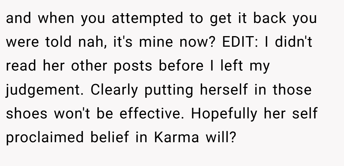 and when you attempted to get it back you were told nah, it's mine now? EDIT: I didn't read her other posts before I left my judgement. Clearly putting herself in those shoes won't be effective. Hopefully her self proclaimed belief in Karma will?