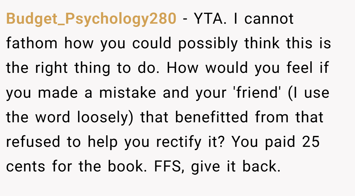 Budget_Psychology280 − YTA. I cannot fathom how you could possibly think this is the right thing to do. How would you feel if you made a mistake and your 'friend' (I use the word loosely) that benefitted from that refused to help you rectify it? You paid 25 cents for the book. FFS, give it back.