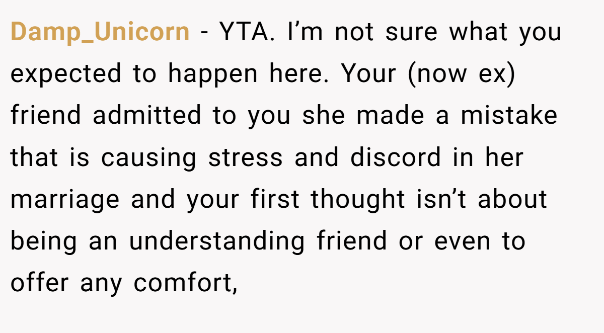 Damp_Unicorn − YTA. I’m not sure what you expected to happen here. Your (now ex) friend admitted to you she made a mistake that is causing stress and discord in her marriage and your first thought isn’t about being an understanding friend or even to offer any comfort,