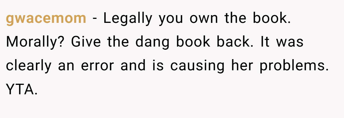 gwacemom − Legally you own the book. Morally? Give the dang book back. It was clearly an error and is causing her problems. YTA.