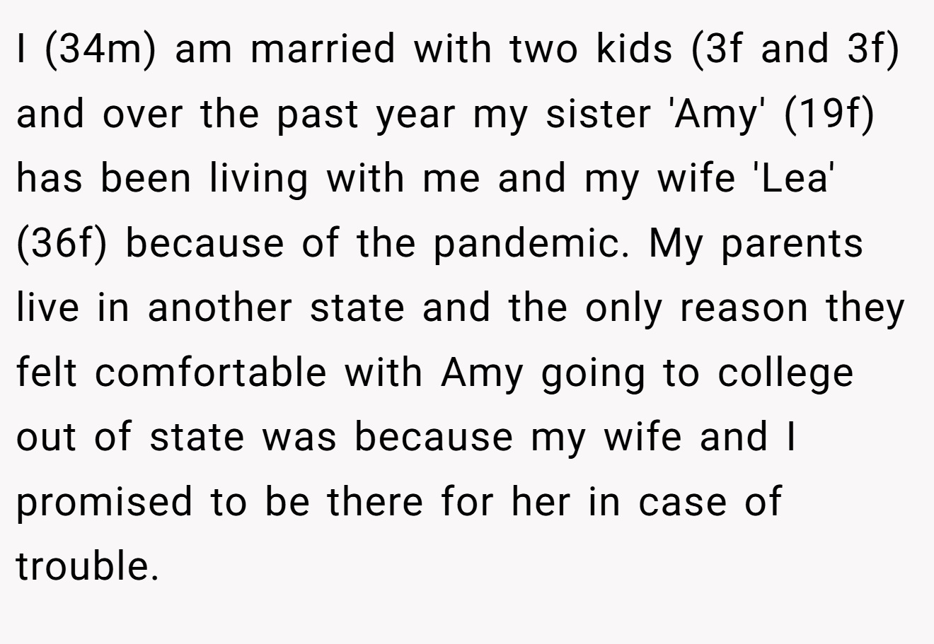 I (34m) am married with two kids (3f and 3f) and over the past year my sister 'Amy' (19f) has been living with me and my wife 'Lea' (36f) because of the pandemic. My parents live in another state and the only reason they felt comfortable with Amy going to college out of state was because my wife and I promised to be there for her in case of trouble. 