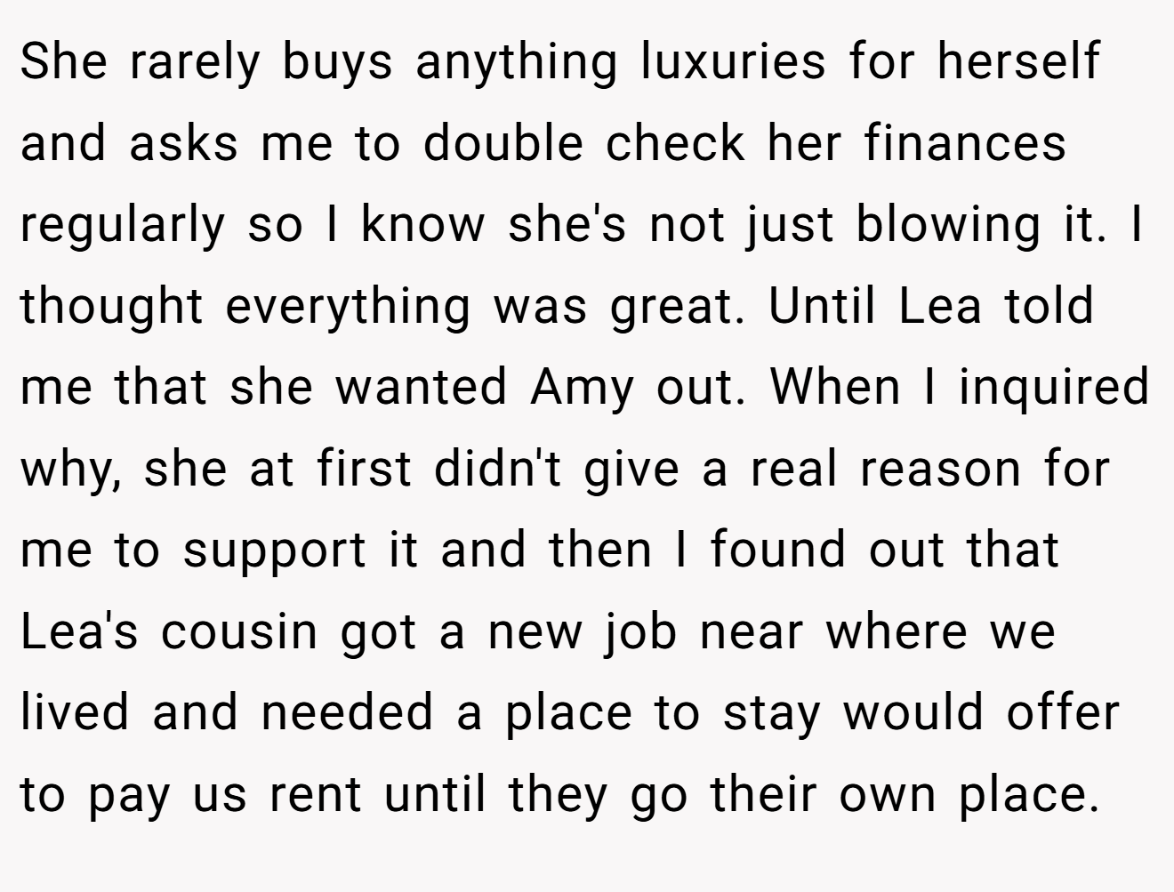 She rarely buys anything luxuries for herself and asks me to double check her finances regularly so I know she's not just blowing it. I thought everything was great. Until Lea told me that she wanted Amy out. When I inquired why, she at first didn't give a real reason for me to support it and then I found out that Lea's cousin got a new job near where we lived and needed a place to stay would offer to pay us rent until they go their own place.
