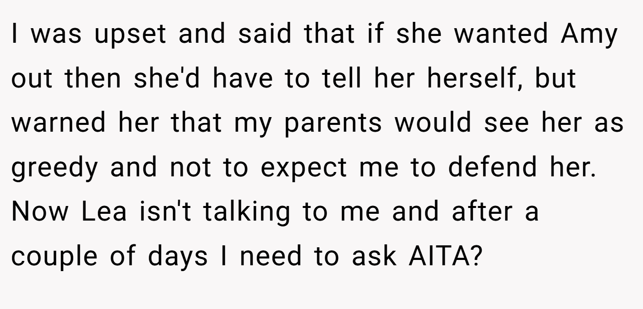 I was upset and said that if she wanted Amy out then she'd have to tell her herself, but warned her that my parents would see her as greedy and not to expect me to defend her. Now Lea isn't talking to me and after a couple of days I need to ask AITA?