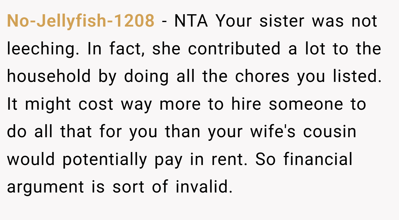 No-Jellyfish-1208 - NTA Your sister was not leeching. In fact, she contributed a lot to the household by doing all the chores you listed. It might cost way more to hire someone to do all that for you than your wife's cousin would potentially pay in rent. So financial argument is sort of invalid.