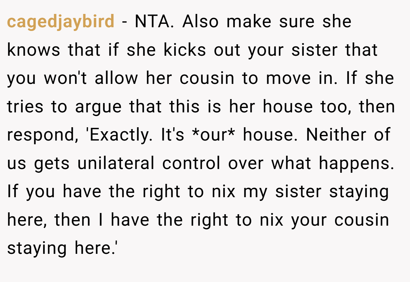 cagedjaybird - NTA. Also make sure she knows that if she kicks out your sister that you won't allow her cousin to move in. If she tries to argue that this is her house too, then respond, 'Exactly. It's *our* house. Neither of us gets unilateral control over what happens. If you have the right to nix my sister staying here, then I have the right to nix your cousin staying here.'