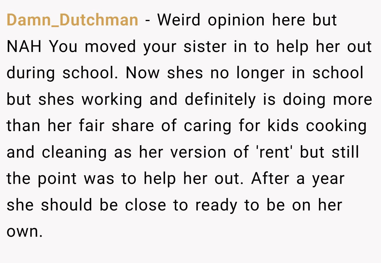 Damn_Dutchman - Weird opinion here but NAH You moved your sister in to help her out during school. Now shes no longer in school but shes working and definitely is doing more than her fair share of caring for kids cooking and cleaning as her version of 'rent' but still the point was to help her out. After a year she should be close to ready to be on her own.