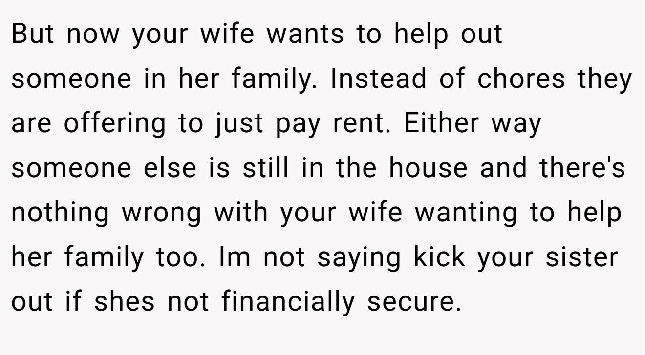 But now your wife wants to help out someone in her family. Instead of chores they are offering to just pay rent. Either way someone else is still in the house and there's nothing wrong with your wife wanting to help her family too. Im not saying kick your sister out if shes not financially secure.